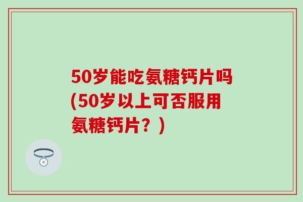 50岁能吃氨糖钙片吗(50岁以上可否服用氨糖钙片？)-第1张图片-氨糖科普网