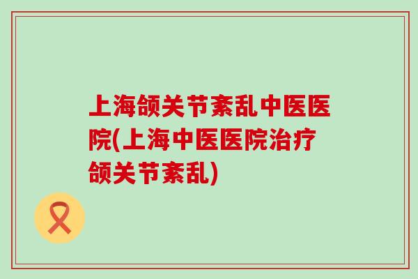 上海颌关节紊乱中医医院(上海中医医院治疗颌关节紊乱)-第1张图片-氨糖科普网