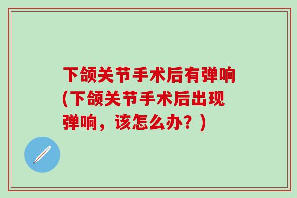 下颌关节手术后有弹响(下颌关节手术后出现弹响，该怎么办？)-第1张图片-氨糖科普网