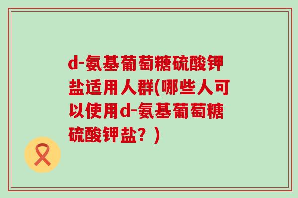 d-氨基葡萄糖硫酸钾盐适用人群(哪些人可以使用d-氨基葡萄糖硫酸钾盐？)-第1张图片-氨糖科普网
