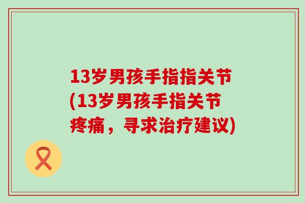13岁男孩手指指关节(13岁男孩手指关节疼痛,寻求治疗建议)-第1张图片-氨糖科普网 13岁男孩手指指关节(13岁男孩手指关节疼痛,寻求治疗建议)-第1张图片-氨糖科普网