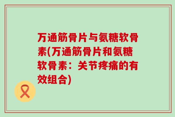 万通筋骨片与氨糖软骨素(万通筋骨片和氨糖软骨素：关节疼痛的有效组合)-第1张图片-氨糖科普网