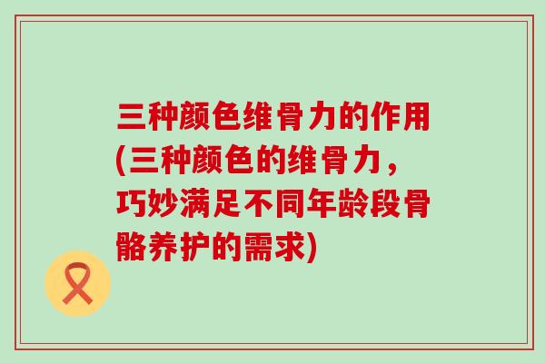 三种颜色维骨力的作用(三种颜色的维骨力,巧妙满足不同年龄段骨骼养护的需求)-第1张图片-氨糖科普网 三种颜色维骨力的作用(三种颜色的维骨力,巧妙满足不同年龄段骨骼养护的需求)-第1张图片-氨糖科普网