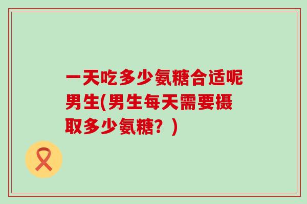 一天吃多少氨糖合适呢男生(男生每天需要摄取多少氨糖?)-第1张图片-氨糖科普网 一天吃多少氨糖合适呢男生(男生每天需要摄取多少氨糖?)-第1张图片-氨糖科普网