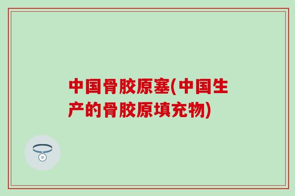 中国骨胶原塞(中国生产的骨胶原填充物)-第1张图片-氨糖科普网