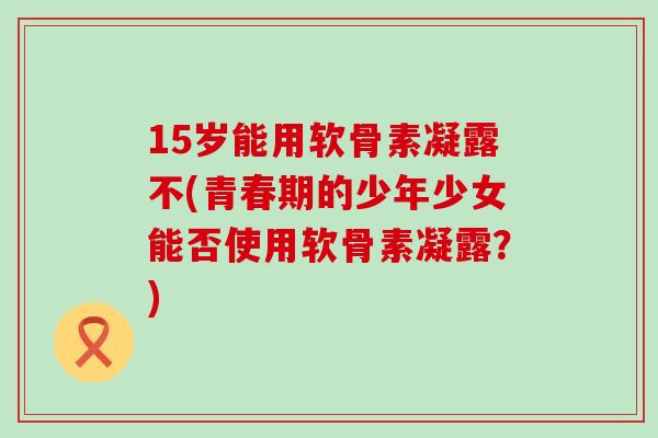 15岁能用软骨素凝露不(青春期的少年少女能否使用软骨素凝露？)-第1张图片-氨糖科普网
