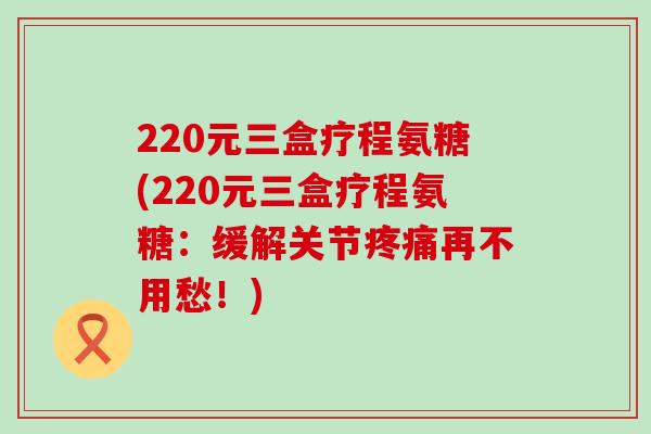 220元三盒疗程氨糖(220元三盒疗程氨糖:缓解关节疼痛再不用愁!)-第1张图片-氨糖科普网 220元三盒疗程氨糖(220元三盒疗程氨糖:缓解关节疼痛再不用愁!)-第1张图片-氨糖科普网