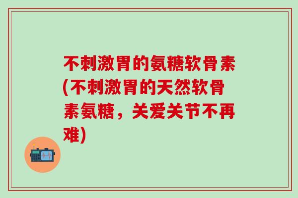 不刺激胃的氨糖软骨素(不刺激胃的天然软骨素氨糖,关爱关节不再难)-第1张图片-氨糖科普网 不刺激胃的氨糖软骨素(不刺激胃的天然软骨素氨糖,关爱关节不再难)-第1张图片-氨糖科普网