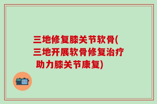 三地修复膝关节软骨(三地开展软骨修复治疗 助力膝关节康复)-第1张图片-氨糖科普网