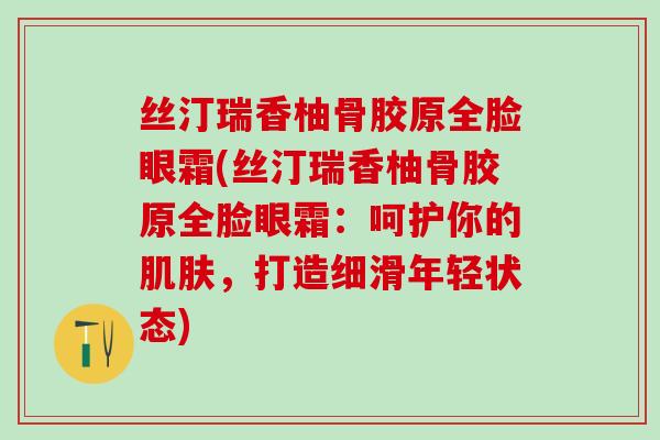 丝汀瑞香柚骨胶原全脸眼霜(丝汀瑞香柚骨胶原全脸眼霜:呵护你的肌肤,打造细滑年轻状态)-第1张图片-氨糖科普网 丝汀瑞香柚骨胶原全脸眼霜(丝汀瑞香柚骨胶原全脸眼霜:呵护你的肌肤,打造细滑年轻状态)-第1张图片-氨糖科普网