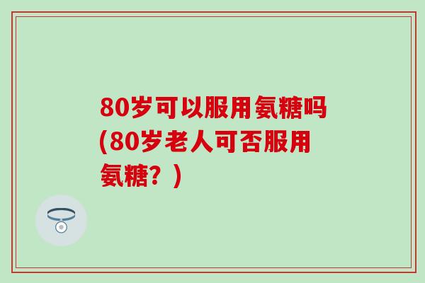 80岁可以服用氨糖吗(80岁老人可否服用氨糖？)-第1张图片-氨糖科普网