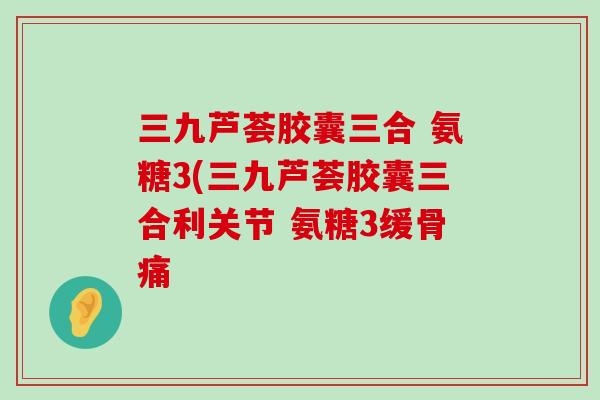 三九芦荟胶囊三合 氨糖3(三九芦荟胶囊三合利关节 氨糖3缓骨痛-第1张图片-氨糖科普网