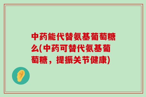 中药能代替氨基葡萄糖么(中药可替代氨基葡萄糖，提振关节健康)-第1张图片-氨糖科普网