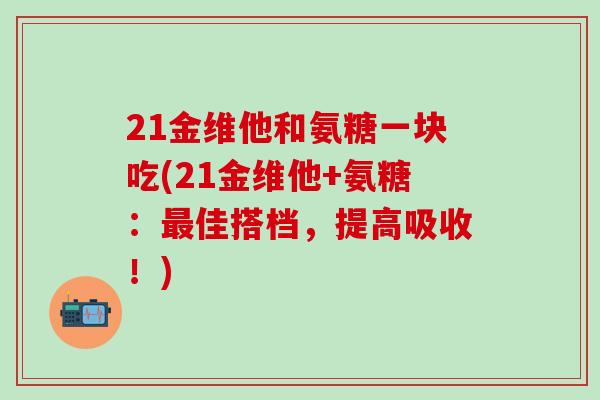 21金维他和氨糖一块吃(21金维他+氨糖：最佳搭档，提高吸收！)-第1张图片-氨糖科普网
