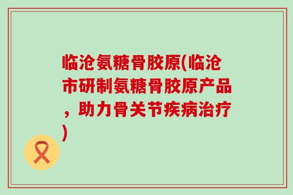 临沧氨糖骨胶原(临沧市研制氨糖骨胶原产品,助力骨关节疾病治疗)-第1张图片-氨糖科普网 临沧氨糖骨胶原(临沧市研制氨糖骨胶原产品,助力骨关节疾病治疗)-第1张图片-氨糖科普网