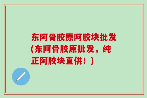 东阿骨胶原阿胶块批发(东阿骨胶原批发,纯正阿胶块直供!)-第1张图片-氨糖科普网 东阿骨胶原阿胶块批发(东阿骨胶原批发,纯正阿胶块直供!)-第1张图片-氨糖科普网