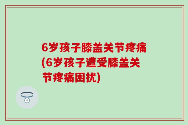 6岁孩子膝盖关节疼痛(6岁孩子遭受膝盖关节疼痛困扰)-第1张图片-氨糖科普网 6岁孩子膝盖关节疼痛(6岁孩子遭受膝盖关节疼痛困扰)-第1张图片-氨糖科普网