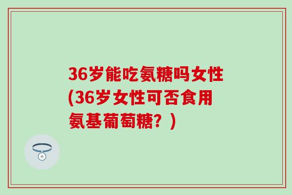 36岁能吃氨糖吗女性(36岁女性可否食用氨基葡萄糖?)-第1张图片-氨糖科普网 36岁能吃氨糖吗女性(36岁女性可否食用氨基葡萄糖?)-第1张图片-氨糖科普网