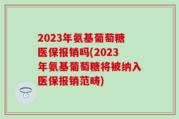 2023年氨基葡萄糖医保报销吗(2023年氨基葡萄糖将被纳入医保报销范畴)-第1张图片-氨糖科普网 2023年氨基葡萄糖医保报销吗(2023年氨基葡萄糖将被纳入医保报销范畴)-第1张图片-氨糖科普网
