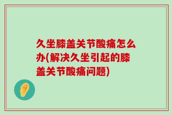 久坐膝盖关节酸痛怎么办(解决久坐引起的膝盖关节酸痛问题)-第1张图片-氨糖科普网 久坐膝盖关节酸痛怎么办(解决久坐引起的膝盖关节酸痛问题)-第1张图片-氨糖科普网