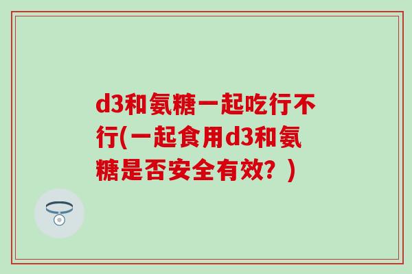 d3和氨糖一起吃行不行(一起食用d3和氨糖是否安全有效?)-第1张图片-氨糖科普网 d3和氨糖一起吃行不行(一起食用d3和氨糖是否安全有效?)-第1张图片-氨糖科普网