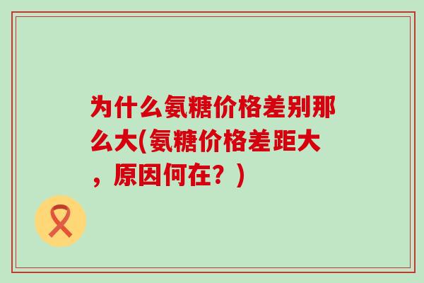 为什么氨糖价格差别那么大(氨糖价格差距大,原因何在?)-第1张图片-氨糖科普网 为什么氨糖价格差别那么大(氨糖价格差距大,原因何在?)-第1张图片-氨糖科普网