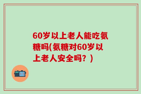 60岁以上老人能吃氨糖吗(氨糖对60岁以上老人安全吗?)-第1张图片-氨糖科普网 60岁以上老人能吃氨糖吗(氨糖对60岁以上老人安全吗?)-第1张图片-氨糖科普网