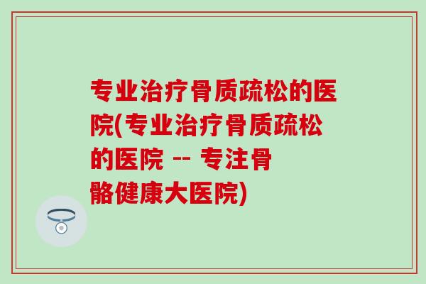 专业治疗骨质疏松的医院(专业治疗骨质疏松的医院 -- 专注骨骼健康大医院)-第1张图片-氨糖科普网 专业治疗骨质疏松的医院(专业治疗骨质疏松的医院 -- 专注骨骼健康大医院)-第1张图片-氨糖科普网