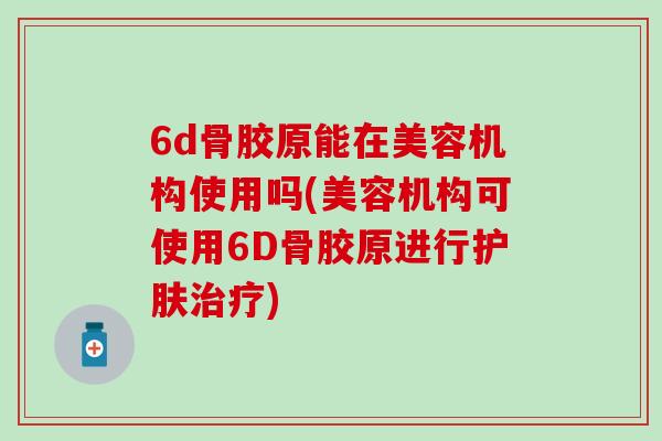 6d骨胶原能在美容机构使用吗(美容机构可使用6D骨胶原进行护肤治疗)-第1张图片-氨糖科普网 6d骨胶原能在美容机构使用吗(美容机构可使用6D骨胶原进行护肤治疗)-第1张图片-氨糖科普网
