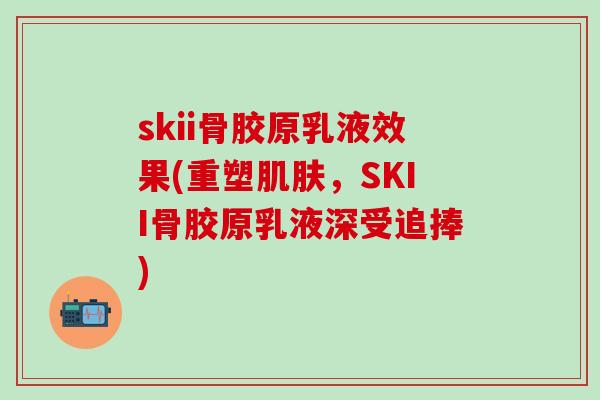 skii骨胶原乳液效果(重塑肌肤,SKII骨胶原乳液深受追捧)-第1张图片-氨糖科普网 skii骨胶原乳液效果(重塑肌肤,SKII骨胶原乳液深受追捧)-第1张图片-氨糖科普网