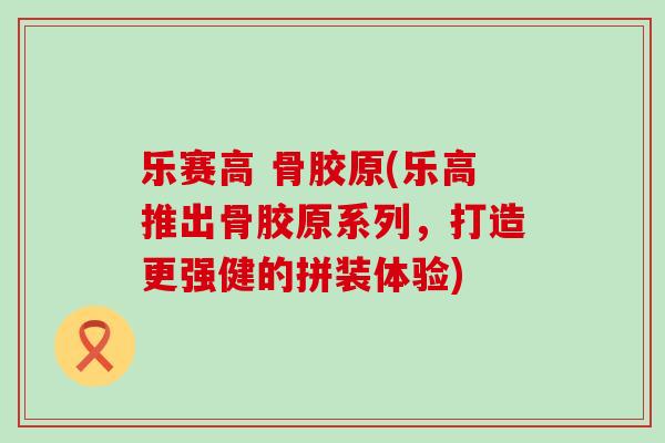 乐赛高 骨胶原(乐高推出骨胶原系列,打造更强健的拼装体验)-第1张图片-氨糖科普网 乐赛高 骨胶原(乐高推出骨胶原系列,打造更强健的拼装体验)-第1张图片-氨糖科普网