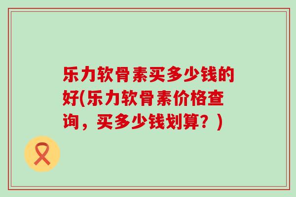 乐力软骨素买多少钱的好(乐力软骨素价格查询,买多少钱划算?)-第1张图片-氨糖科普网 乐力软骨素买多少钱的好(乐力软骨素价格查询,买多少钱划算?)-第1张图片-氨糖科普网