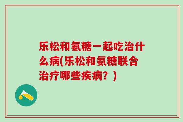 乐松和氨糖一起吃治什么病(乐松和氨糖联合治疗哪些疾病?)-第1张图片-氨糖科普网 乐松和氨糖一起吃治什么病(乐松和氨糖联合治疗哪些疾病?)-第1张图片-氨糖科普网
