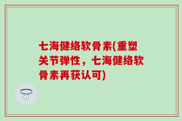 七海健络软骨素(重塑关节弹性，七海健络软骨素再获认可)-第1张图片-氨糖科普网