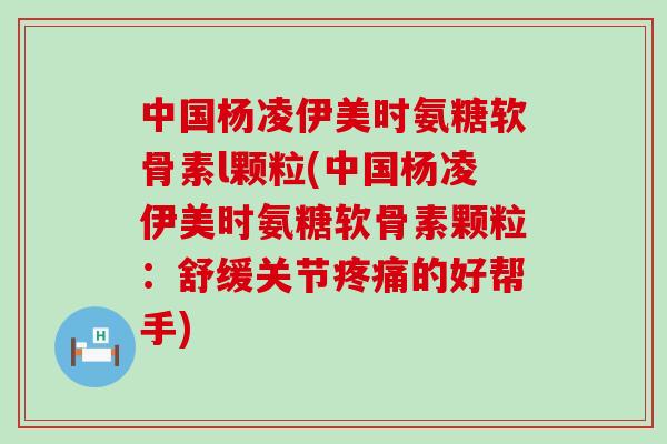 中国杨凌伊美时氨糖软骨素l颗粒(中国杨凌伊美时氨糖软骨素颗粒:舒缓关节疼痛的好帮手)-第1张图片-氨糖科普网 中国杨凌伊美时氨糖软骨素l颗粒(中国杨凌伊美时氨糖软骨素颗粒:舒缓关节疼痛的好帮手)-第1张图片-氨糖科普网
