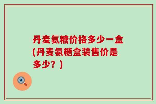 丹麦氨糖价格多少一盒(丹麦氨糖盒装售价是多少？)-第1张图片-氨糖科普网