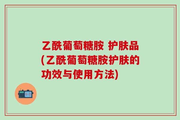 乙酰葡萄糖胺 护肤品(乙酰葡萄糖胺护肤的功效与使用方法)-第1张图片-氨糖科普网 乙酰葡萄糖胺 护肤品(乙酰葡萄糖胺护肤的功效与使用方法)-第1张图片-氨糖科普网