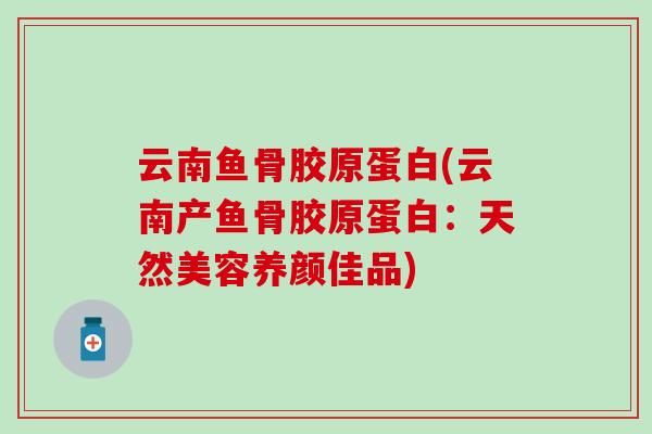 云南鱼骨胶原蛋白(云南产鱼骨胶原蛋白：天然美容养颜佳品)-第1张图片-氨糖科普网