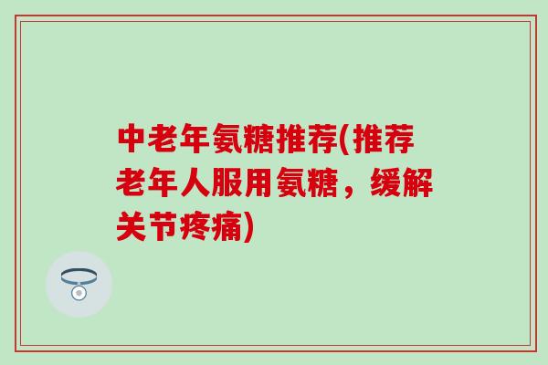 中老年氨糖推荐(推荐老年人服用氨糖，缓解关节疼痛)-第1张图片-氨糖科普网