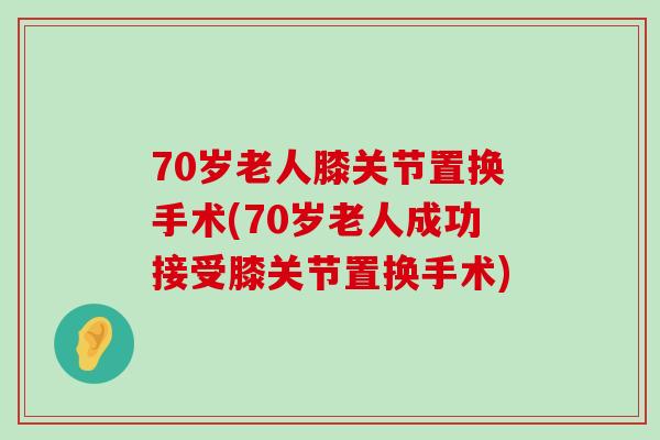 70岁老人膝关节置换手术(70岁老人成功接受膝关节置换手术)-第1张图片-氨糖科普网 70岁老人膝关节置换手术(70岁老人成功接受膝关节置换手术)-第1张图片-氨糖科普网