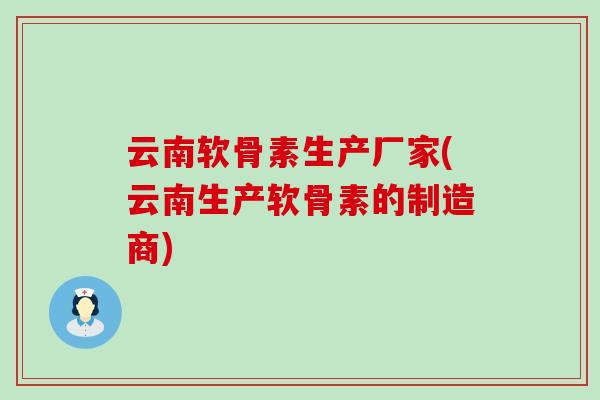 云南软骨素生产厂家(云南生产软骨素的制造商)-第1张图片-氨糖科普网