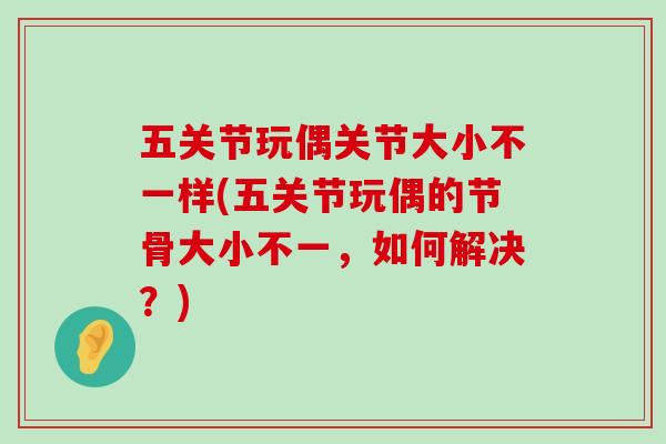 五关节玩偶关节大小不一样(五关节玩偶的节骨大小不一,如何解决?)-第1张图片-氨糖科普网 五关节玩偶关节大小不一样(五关节玩偶的节骨大小不一,如何解决?)-第1张图片-氨糖科普网