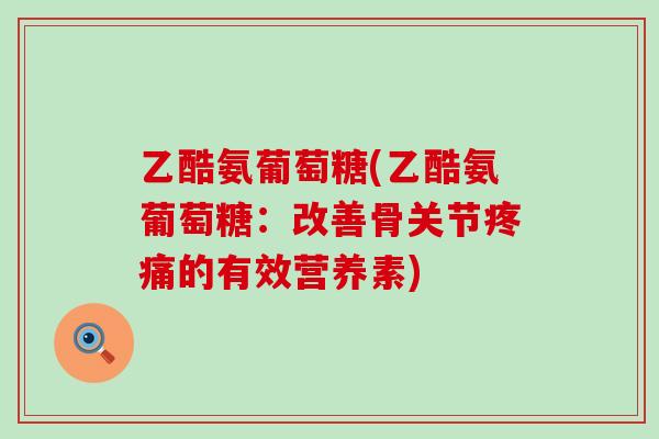 乙酷氨葡萄糖(乙酷氨葡萄糖：改善骨关节疼痛的有效营养素)-第1张图片-氨糖科普网