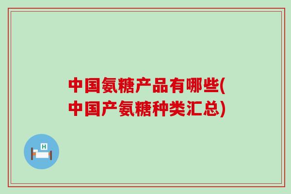 中国氨糖产品有哪些(中国产氨糖种类汇总)-第1张图片-氨糖科普网