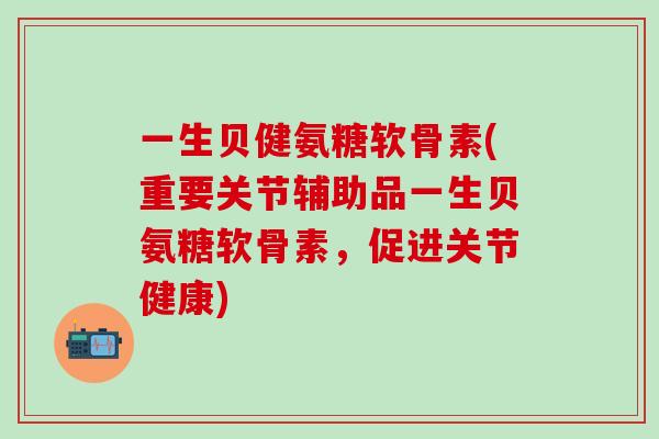 一生贝健氨糖软骨素(重要关节辅助品一生贝氨糖软骨素,促进关节健康)-第1张图片-氨糖科普网 一生贝健氨糖软骨素(重要关节辅助品一生贝氨糖软骨素,促进关节健康)-第1张图片-氨糖科普网