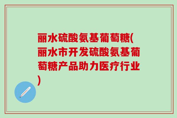 丽水硫酸氨基葡萄糖(丽水市开发硫酸氨基葡萄糖产品助力医疗行业)-第1张图片-氨糖科普网