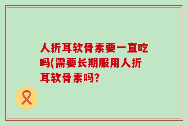 人折耳软骨素要一直吃吗(需要长期服用人折耳软骨素吗?-第1张图片-氨糖科普网 人折耳软骨素要一直吃吗(需要长期服用人折耳软骨素吗?-第1张图片-氨糖科普网