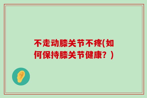 不走动膝关节不疼(如何保持膝关节健康?)-第1张图片-氨糖科普网 不走动膝关节不疼(如何保持膝关节健康?)-第1张图片-氨糖科普网