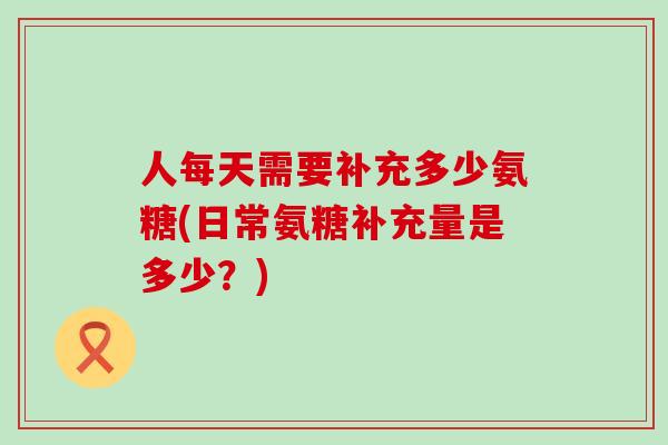 人每天需要补充多少氨糖(日常氨糖补充量是多少？)-第1张图片-氨糖科普网