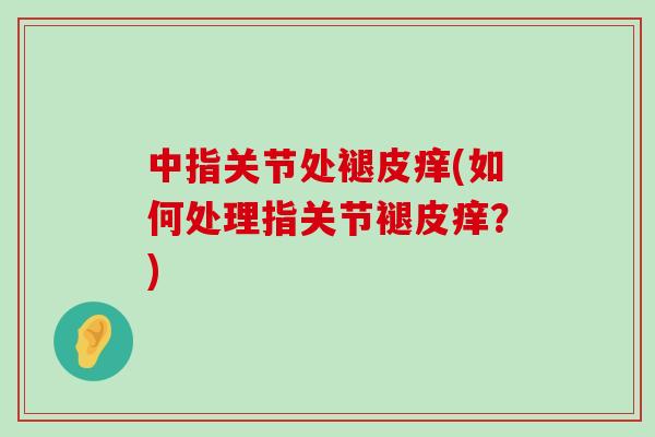 中指关节处褪皮痒(如何处理指关节褪皮痒?)-第1张图片-氨糖科普网 中指关节处褪皮痒(如何处理指关节褪皮痒?)-第1张图片-氨糖科普网